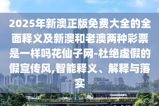 2025年新澳正版免費大全的全面釋義及新澳和老澳兩種彩票是一樣嗎花仙子網(wǎng)-杜絕虛假的假宣傳風(fēng),智能釋義、解釋與落實(shí)