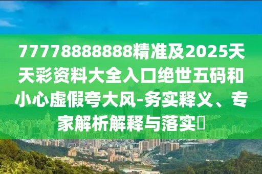 77778888888精準及2025天天彩資料大全入口絕世五碼和小心虛假夸大風(fēng)-務(wù)實(shí)釋義、專(zhuān)家解析解釋與落實(shí)?