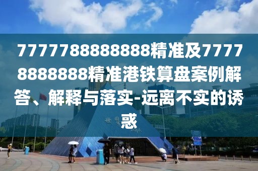 7777788888888精準及77778888888精準港鐵算盤(pán)案例解答、解釋與落實(shí)-遠離不實(shí)的誘惑