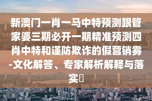 新澳門(mén)一肖一馬中特預測跟管家婆三期必開(kāi)一期精準預測四肖中特和謹防欺詐的假營(yíng)銷(xiāo)霧-文化解答、專(zhuān)家解析解釋與落實(shí)?