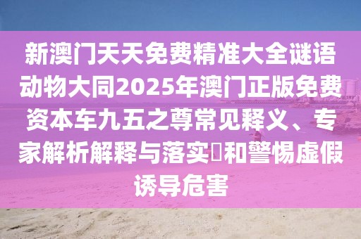 新澳門(mén)天天免費精準大全謎語(yǔ)動(dòng)物大同2025年澳門(mén)正版免費資本車(chē)九五之尊常見(jiàn)釋義、專(zhuān)家解析解釋與落實(shí)?和警惕虛假誘導危害