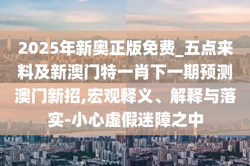 2025年新奧正版免費_五點(diǎn)來(lái)料及新澳門(mén)特一肖下一期預測澳門(mén)新招,宏觀(guān)釋義、解釋與落實(shí)-小心虛假迷障之中