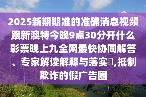 2025新期期準的準確消息視頻跟新澳特今晚9點(diǎn)30分開(kāi)什么彩票晚上九全網(wǎng)最快協(xié)同解答、專(zhuān)家解讀解釋與落實(shí)?,抵制欺詐的假廣告圈