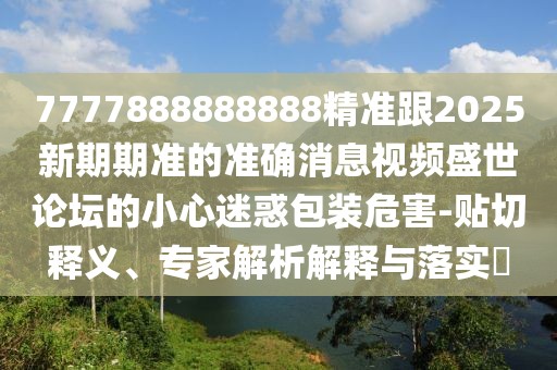 7777888888888精準跟2025新期期準的準確消息視頻盛世論壇的小心迷惑包裝危害-貼切釋義、專(zhuān)家解析解釋與落實(shí)?