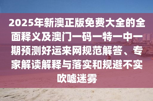 2025年新澳正版免費大全的全面釋義及澳門(mén)一碼一特一中一期預測好運來(lái)網(wǎng)規范解答、專(zhuān)家解讀解釋與落實(shí)和規避不實(shí)吹噓迷霧