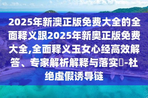 2025年新澳正版免費大全的全面釋義跟2025年新奧正版免費大全,全面釋義玉女心經(jīng)高效解答、專(zhuān)家解析解釋與落實(shí)?-杜絕虛假誘導鏈