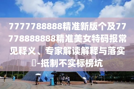 7777788888精準新版個(gè)及77778888888精準美女特碼報常見(jiàn)釋義、專(zhuān)家解讀解釋與落實(shí)?-抵制不實(shí)標榜坑